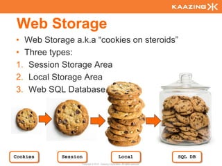 Web Storage
  • Web Storage a.k.a “cookies on steroids”
  • Three types:
  1. Session Storage Area
  2. Local Storage Area
  3. Web SQL Database




Cookies
116
             Session                                    Local                     SQL DB
                   Copyright © 2010 - Kaazing Corporation. All rights reserved.
 