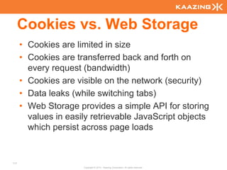 Cookies vs. Web Storage
      • Cookies are limited in size
      • Cookies are transferred back and forth on
        every request (bandwidth)
      • Cookies are visible on the network (security)
      • Data leaks (while switching tabs)
      • Web Storage provides a simple API for storing
        values in easily retrievable JavaScript objects
        which persist across page loads


117
                      Copyright © 2010 - Kaazing Corporation. All rights reserved.
 