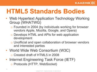 HTML5 Standards Bodies
• Web Hypertext Application Technology Working
  Group (WHATWG)
     o Founded in 2004 (by individuals working for browser
       vendors Apple, Mozilla, Google, and Opera)
     o Develops HTML and APIs for web application
       development
     o Unofficial and open collaboration of browser vendors
       and interested parties
• World Wide Web Consortium (W3C)
     o Created draft of HTML5 in 2008
• Internet Engineering Task Force (IETF)
     o Protocols (HTTP, WebSocket)
12
                      Copyright © 2010 - Kaazing Corporation. All rights reserved.
 