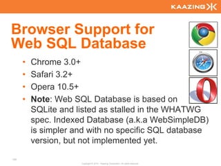 Browser Support for
Web SQL Database
      •   Chrome 3.0+
      •   Safari 3.2+
      •   Opera 10.5+
      •   Note: Web SQL Database is based on
          SQLite and listed as stalled in the WHATWG
          spec. Indexed Database (a.k.a WebSimpleDB)
          is simpler and with no specific SQL database
          version, but not implemented yet.
120
                      Copyright © 2010 - Kaazing Corporation. All rights reserved.
 