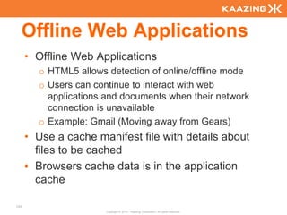 Offline Web Applications
      • Offline Web Applications
        o HTML5 allows detection of online/offline mode
        o Users can continue to interact with web
          applications and documents when their network
          connection is unavailable
        o Example: Gmail (Moving away from Gears)
      • Use a cache manifest file with details about
        files to be cached
      • Browsers cache data is in the application
        cache

124
                       Copyright © 2010 - Kaazing Corporation. All rights reserved.
 