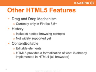 Other HTML5 Features
      • Drag and Drop Mechanism,
        o Currently only in Firefox 3.5+
      • History
        o Includes nested browsing contexts
        o Not widely supported yet
      • ContentEditable
        o Editable elements
        o HTML5 provides a formalization of what is already
          implemented in HTML4 (all browsers)


126
                        Copyright © 2010 - Kaazing Corporation. All rights reserved.
 