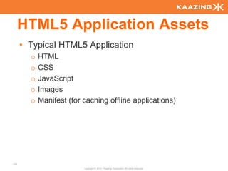 HTML5 Application Assets
      • Typical HTML5 Application
        o   HTML
        o   CSS
        o   JavaScript
        o   Images
        o   Manifest (for caching offline applications)




128
                          Copyright © 2010 - Kaazing Corporation. All rights reserved.
 