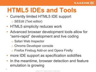 HTML5 IDEs and Tools
 • Currently limited HTML5 IDE support
       o SEEdit (Text editor)
 • HTML5 simplicity reduces work
 • Advanced browser development tools allow for
   “semi-rapid” development and live coding
       o Safari Web Inspector
       o Chrome Developer console
       o Firefox Firebug Add-on and Opera Firefly
 • more IDE support as specification solidifies
 • In the meantime, browser detection and feature
   emulation is growing
129
                        Copyright © 2010 - Kaazing Corporation. All rights reserved.
 