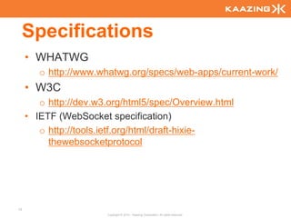 Specifications
     • WHATWG
        o http://www.whatwg.org/specs/web-apps/current-work/
     • W3C
        o http://dev.w3.org/html5/spec/Overview.html
     • IETF (WebSocket specification)
        o http://tools.ietf.org/html/draft-hixie-
          thewebsocketprotocol




13
                       Copyright © 2010 - Kaazing Corporation. All rights reserved.
 