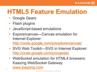 HTML5 Feature Emulation
      • Google Gears
      • Flash plugins
      • JavaScript-based emulations
      • Exporercanvas—Canvas emulation for
        Internet Explorer:
        http://code.google.com/p/explorercanvas/
      • SVG Web Toolkit—SVG in Internet Explorer:
        http://code.google.com/p/svgweb/
      • WebSocket emulation for HTML4 browsers:
        Kaazing WebSocket Gateway
131
        www.kaazing.com
                    Copyright © 2010 - Kaazing Corporation. All rights reserved.
 