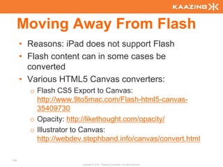 Moving Away From Flash
      • Reasons: iPad does not support Flash
      • Flash content can in some cases be
        converted
      • Various HTML5 Canvas converters:
        o Flash CS5 Export to Canvas:
          http://www.9to5mac.com/Flash-html5-canvas-
          35409730
        o Opacity: http://likethought.com/opacity/
        o Illustrator to Canvas:
          http://webdev.stephband.info/canvas/convert.html

132
                       Copyright © 2010 - Kaazing Corporation. All rights reserved.
 