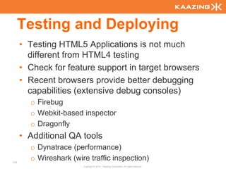 Testing and Deploying
      • Testing HTML5 Applications is not much
        different from HTML4 testing
      • Check for feature support in target browsers
      • Recent browsers provide better debugging
        capabilities (extensive debug consoles)
        o Firebug
        o Webkit-based inspector
        o Dragonfly
      • Additional QA tools
        o Dynatrace (performance)
133
        o Wireshark (wire traffic inspection)
                        Copyright © 2010 - Kaazing Corporation. All rights reserved.
 
