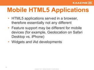 Mobile HTML5 Applications
      • HTML5 applications served in a browser,
        therefore essentially not any different
      • Feature support may be different for mobile
        devices (for example, Geolocation on Safari
        Desktop vs. iPhone)
      • Widgets and iAd developments




134
                      Copyright © 2010 - Kaazing Corporation. All rights reserved.
 