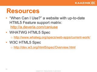 Resources
• “When Can I Use?” a website with up-to-date
  HTML5 Feature support matrix:
   http://a.deveria.com/caniuse
• WHATWG HTML5 Spec
      o http://www.whatwg.org/specs/web-apps/current-work/
• W3C HTML5 Spec
      o http://dev.w3.org/html5/spec/Overview.html




139
                       Copyright © 2010 - Kaazing Corporation. All rights reserved.
 