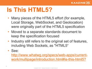 Is This HTML5?
     • Many pieces of the HTML5 effort (for example,
       Local Storage, WebSocket, and Geolocation)
       were originally part of the HTML5 specification
     • Moved to a separate standards document to
       keep the specification focused
     • Industry still refers to the original set of features,
       including Web Sockets, as "HTML5“
     • See:
       http://www.whatwg.org/specs/web-apps/current-
       work/multipage/introduction.html#is-this-html5?
14
                       Copyright © 2010 - Kaazing Corporation. All rights reserved.
 