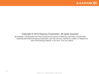 Copyright © 2010 Kaazing Corporation, All rights reserved.
      All materials, including labs and other handouts are property of Kaazing Corporation. Except when
         expressly permitted by Kaazing Corporation, you may not copy, reproduce, publish, or display any
                              part of this training material, in any form, or by any means.




142
                                   Copyright © 2010 - Kaazing Corporation. All rights reserved.
 