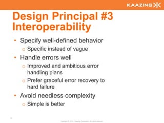 Design Principal #3
     Interoperability
     • Specify well-defined behavior
       o Specific instead of vague
     • Handle errors well
       o Improved and ambitious error
         handling plans
       o Prefer graceful error recovery to
         hard failure
     • Avoid needless complexity
       o Simple is better

19
                       Copyright © 2010 - Kaazing Corporation. All rights reserved.
 
