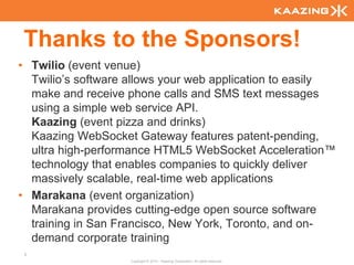 Thanks to the Sponsors!
• Twilio (event venue)
  Twilio’s software allows your web application to easily
  make and receive phone calls and SMS text messages
  using a simple web service API.
  Kaazing (event pizza and drinks)
  Kaazing WebSocket Gateway features patent-pending,
  ultra high-performance HTML5 WebSocket Acceleration™
  technology that enables companies to quickly deliver
  massively scalable, real-time web applications
• Marakana (event organization)
  Marakana provides cutting-edge open source software
  training in San Francisco, New York, Toronto, and on-
  demand corporate training
 2
                    Copyright © 2010 - Kaazing Corporation. All rights reserved.
 