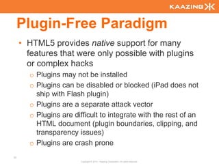 Plugin-Free Paradigm
     • HTML5 provides native support for many
       features that were only possible with plugins
       or complex hacks
       o Plugins may not be installed
       o Plugins can be disabled or blocked (iPad does not
         ship with Flash plugin)
       o Plugins are a separate attack vector
       o Plugins are difficult to integrate with the rest of an
         HTML document (plugin boundaries, clipping, and
         transparency issues)
       o Plugins are crash prone
25
                        Copyright © 2010 - Kaazing Corporation. All rights reserved.
 