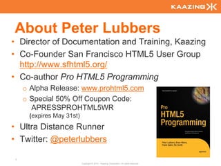 About Peter Lubbers
• Director of Documentation and Training, Kaazing
• Co-Founder San Francisco HTML5 User Group
  http://www.sfhtml5.org/
• Co-author Pro HTML5 Programming
    o Alpha Release: www.prohtml5.com
    o Special 50% Off Coupon Code:
      APRESSPROHTML5WR
     (expires May 31st)
• Ultra Distance Runner
• Twitter: @peterlubbers

3
                          Copyright © 2010 - Kaazing Corporation. All rights reserved.
 