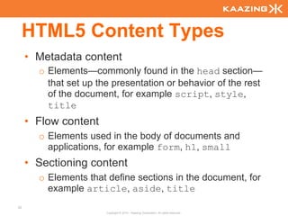 HTML5 Content Types
     • Metadata content
       o Elements—commonly found in the head section—
         that set up the presentation or behavior of the rest
         of the document, for example script, style,
         title
     • Flow content
       o Elements used in the body of documents and
         applications, for example form, h1, small
     • Sectioning content
       o Elements that define sections in the document, for
         example article, aside, title
32
                       Copyright © 2010 - Kaazing Corporation. All rights reserved.
 