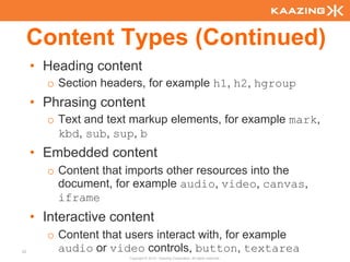 Content Types (Continued)
     • Heading content
       o Section headers, for example h1, h2, hgroup
     • Phrasing content
       o Text and text markup elements, for example mark,
         kbd, sub, sup, b
     • Embedded content
       o Content that imports other resources into the
         document, for example audio, video, canvas,
         iframe
     • Interactive content
       o Content that users interact with, for example
33       audio or video controls, button, textarea
                      Copyright © 2010 - Kaazing Corporation. All rights reserved.
 