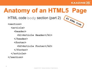 Anatomy of an HTML5 Page
     HTML code body section (part 2)
     <section>
       <article>
         <header>
           <h1>Article Header</h1>
         </header>
         <footer>
           <h2>Article Footer</h2>
         </footer>
       </article>
     </section>


37
                      Copyright © 2010 - Kaazing Corporation. All rights reserved.
 