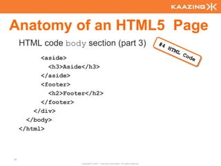 Anatomy of an HTML5 Page
     HTML code body section (part 3)
           <aside>
             <h3>Aside</h3>
           </aside>
           <footer>
             <h2>Footer</h2>
           </footer>
         </div>
       </body>
     </html>



38
                      Copyright © 2010 - Kaazing Corporation. All rights reserved.
 