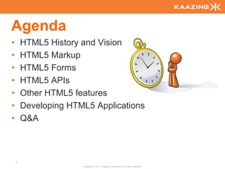 Agenda
•       HTML5 History and Vision
•       HTML5 Markup
•       HTML5 Forms
•       HTML5 APIs
•       Other HTML5 features
•       Developing HTML5 Applications
•       Q&A



    4
                      Copyright © 2010 - Kaazing Corporation. All rights reserved.
 