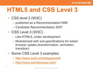 HTML5 and CSS Level 3
     • CSS level 2 (W3C)
       o published as a Recommendation1998
       o Candidate Recommendation 2007
     • CSS Level 3 (W3C)
       o Like HTML5, under development
       o Modularized with sub-specifications for easier
         browser uptake (transformation, animation,
         transition)
     • Some CSS Level 3 examples:
       o http://www.zurb.com/playground/
       o http://www.zachstronaut.com/
42
                       Copyright © 2010 - Kaazing Corporation. All rights reserved.
 
