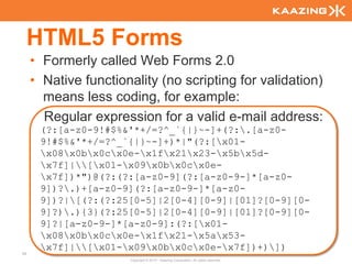 HTML5 Forms
     • Formerly called Web Forms 2.0
     • Native functionality (no scripting for validation)
       means less coding, for example:
       Regular expression for a valid e-mail address:
      (?:[a-z0-9!#$%&'*+/=?^_`{|}~-]+(?:.[a-z0-
      9!#$%&'*+/=?^_`{|}~-]+)*|"(?:[x01-
      x08x0bx0cx0e-x1fx21x23-x5bx5d-
      x7f]|[x01-x09x0bx0cx0e-
      x7f])*")@(?:(?:[a-z0-9](?:[a-z0-9-]*[a-z0-
      9])?.)+[a-z0-9](?:[a-z0-9-]*[a-z0-
      9])?|[(?:(?:25[0-5]|2[0-4][0-9]|[01]?[0-9][0-
      9]?).){3}(?:25[0-5]|2[0-4][0-9]|[01]?[0-9][0-
      9]?|[a-z0-9-]*[a-z0-9]:(?:[x01-
      x08x0bx0cx0e-x1fx21-x5ax53-
      x7f]|[x01-x09x0bx0cx0e-x7f])+)])
44
                      Copyright © 2010 - Kaazing Corporation. All rights reserved.
 