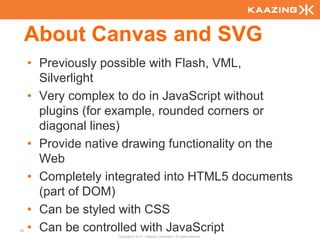 About Canvas and SVG
     • Previously possible with Flash, VML,
       Silverlight
     • Very complex to do in JavaScript without
       plugins (for example, rounded corners or
       diagonal lines)
     • Provide native drawing functionality on the
       Web
     • Completely integrated into HTML5 documents
       (part of DOM)
     • Can be styled with CSS
52   • Can be controlled with JavaScript
                    Copyright © 2010 - Kaazing Corporation. All rights reserved.
 