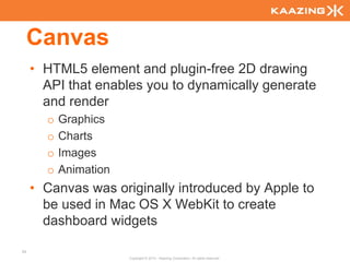 Canvas
     • HTML5 element and plugin-free 2D drawing
       API that enables you to dynamically generate
       and render
       o   Graphics
       o   Charts
       o   Images
       o   Animation
     • Canvas was originally introduced by Apple to
       be used in Mac OS X WebKit to create
       dashboard widgets

54
                       Copyright © 2010 - Kaazing Corporation. All rights reserved.
 