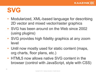 SVG
     • Modularized, XML-based language for describing
       2D vector and mixed vector/raster graphics
     • SVG has been around on the Web since 2002
       (using plugins)
     • SVG provides high fidelity graphics at any zoom
       level
     • Until now mostly used for static content (maps,
       org charts, floor plans, etc.)
     • HTML5 now allows native SVG content in the
       browser (control with JavaScript, style with CSS)
60
                     Copyright © 2010 - Kaazing Corporation. All rights reserved.
 