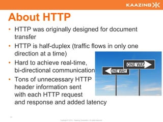 About HTTP
• HTTP was originally designed for document
  transfer
• HTTP is half-duplex (traffic flows in only one
  direction at a time)
• Hard to achieve real-time,
  bi-directional communication
• Tons of unnecessary HTTP
  header information sent
  with each HTTP request
  and response and added latency

71
                   Copyright © 2010 - Kaazing Corporation. All rights reserved.
 