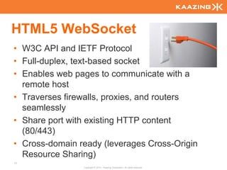 HTML5 WebSocket
• W3C API and IETF Protocol
• Full-duplex, text-based socket
• Enables web pages to communicate with a
  remote host
• Traverses firewalls, proxies, and routers
  seamlessly
• Share port with existing HTTP content
  (80/443)
• Cross-domain ready (leverages Cross-Origin
  Resource Sharing)
77
                Copyright © 2010 - Kaazing Corporation. All rights reserved.
 