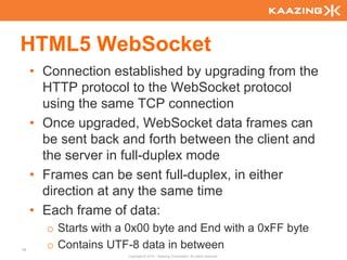 HTML5 WebSocket
     • Connection established by upgrading from the
       HTTP protocol to the WebSocket protocol
       using the same TCP connection
     • Once upgraded, WebSocket data frames can
       be sent back and forth between the client and
       the server in full-duplex mode
     • Frames can be sent full-duplex, in either
       direction at any the same time
     • Each frame of data:
       o Starts with a 0x00 byte and End with a 0xFF byte
78
       o Contains UTF-8 data in between
                      Copyright © 2010 - Kaazing Corporation. All rights reserved.
 