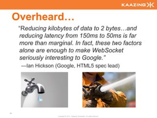 Overheard…
      “Reducing kilobytes of data to 2 bytes…and
      reducing latency from 150ms to 50ms is far
      more than marginal. In fact, these two factors
      alone are enough to make WebSocket
      seriously interesting to Google.”
       —Ian Hickson (Google, HTML5 spec lead)




80
                     Copyright © 2010 - Kaazing Corporation. All rights reserved.
 