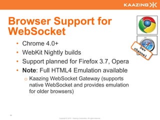 Browser Support for
WebSocket
     •   Chrome 4.0+
     •   WebKit Nightly builds
     •   Support planned for Firefox 3.7, Opera
     •   Note: Full HTML4 Emulation available
         o Kaazing WebSocket Gateway (supports
           native WebSocket and provides emulation
           for older browsers)



83
                      Copyright © 2010 - Kaazing Corporation. All rights reserved.
 