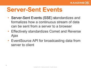 Server-Sent Events
     • Server-Sent Events (SSE) standardizes and
       formalizes how a continuous stream of data
       can be sent from a server to a browser
     • Effectively standardizes Comet and Reverse
       Ajax
     • EventSource API for broadcasting data from
       server to client




86
                    Copyright © 2010 - Kaazing Corporation. All rights reserved.
 