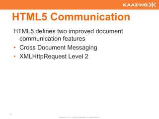 HTML5 Communication
     HTML5 defines two improved document
       communication features
     • Cross Document Messaging
     • XMLHttpRequest Level 2




91
                   Copyright © 2010 - Kaazing Corporation. All rights reserved.
 