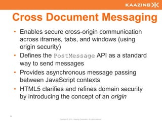 Cross Document Messaging
     • Enables secure cross-origin communication
       across iframes, tabs, and windows (using
       origin security)
     • Defines the PostMessage API as a standard
       way to send messages
     • Provides asynchronous message passing
       between JavaScript contexts
     • HTML5 clarifies and refines domain security
       by introducing the concept of an origin

92
                    Copyright © 2010 - Kaazing Corporation. All rights reserved.
 