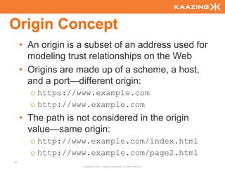 Origin Concept
     • An origin is a subset of an address used for
       modeling trust relationships on the Web
     • Origins are made up of a scheme, a host,
       and a port—different origin:
       o https://www.example.com
       o http://www.example.com
     • The path is not considered in the origin
       value—same origin:
       o http://www.example.com/index.html
       o http://www.example.com/page2.html
93
                    Copyright © 2010 - Kaazing Corporation. All rights reserved.
 