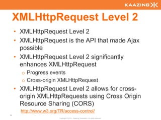 XMLHttpRequest Level 2
     • XMLHttpRequest Level 2
     • XMLHttpRequest is the API that made Ajax
       possible
     • XMLHttpRequest Level 2 significantly
       enhances XMLHttpRequest
       o Progress events
       o Cross-origin XMLHttpRequest
     • XMLHttpRequest Level 2 allows for cross-
       origin XMLHttpRequests using Cross Origin
       Resource Sharing (CORS)
       http://www.w3.org/TR/access-control/
96
                         Copyright © 2010 - Kaazing Corporation. All rights reserved.
 