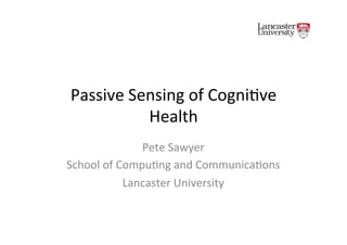 Passive'Sensing'of'Cogni.ve'
Health'
Pete'Sawyer'
School'of'Compu.ng'and'Communica.ons'
Lancaster'University'
 