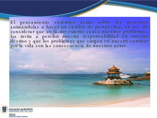El pensamiento sistémico actúa sobre las personas animándolas a hacer un cambio de perspectiva, en vez de considerar que un factor externo causa nuestros problemas, los invita a percibir nuestra responsabilidad en nuestro destino y que los problemas que surgen en nuestro caminar por la vida son las consecuencia de nuestros actos.  