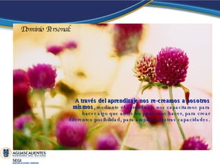 A través del aprendizaje nos re-creamos a nosotros mismos , mediante el aprendizaje nos capacitamos para hacer algo que antes no podíamos hacer, para crear diferentes posibilidad, para ampliar nuestras capacidades. Dominio Personal: 