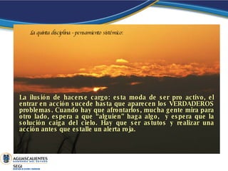 La ilusión de hacerse cargo: esta moda de ser pro activo, el entrar en acción sucede hasta que aparecen los VERDADEROS problemas. Cuando hay que afrontarlos, mucha gente mira para otro lado, espera a que “alguien” haga algo,  y espera que la solución caiga del cielo. Hay que ser astutos y realizar una acción antes que estalle un alerta roja .  La quinta disciplina - pensamiento sistémico: 