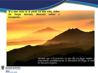 Si a una rana se le pone en una olla, sobre un fuego intenso, buscará saltar y escaparse,… mientras que si la ponemos en una olla con fuego mínimo y aumentamos paulatinamente la intensidad del fuego, la rana no buscará escaparse.  