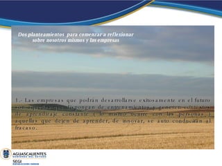 Dos planteamientos  para comenzar a reflexionar sobre nosotros mismos y las empresas 1.- Las empresas que podrán desarrollarse exitosamente en el futuro son aquellas que dispongan de entrenamientos y generen contextos de aprendizaje constante ( lo mismo ocurre con las personas ) aquellas que dejen de aprender, de innovar, se auto conducirán al fracaso. 