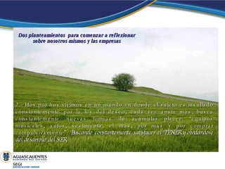 2.- Hoy por hoy vivimos en un mundo en donde el sujeto es insuflado constantemente por la ley del deseo, cada vez ansia más, busca constantemente nuevas formas de acumular placer: “equipos musicales, autos, vestimenta, el más, por más y por comprar compulsivamente”.  Buscando constantemente satisfacer el TENER y olvidándose del desarrollo del SER.   Dos planteamientos  para comenzar a reflexionar sobre nosotros mismos y las empresas 