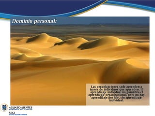 Las organizaciones solo aprenden a través de individuos que aprenden. El aprendizaje individual no garantiza el aprendizaje organizacional, pero no hay aprendizaje posible, sin aprendizaje individual. Dominio   personal:  