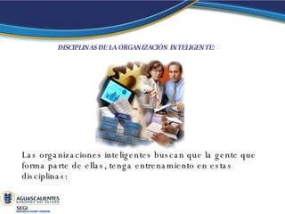 DISCIPLINAS DE LA ORGANIZACIÓN INTELIGENTE:   Las organizaciones inteligentes buscan que la gente que forma parte de ellas, tenga entrenamiento en estas disciplinas: 