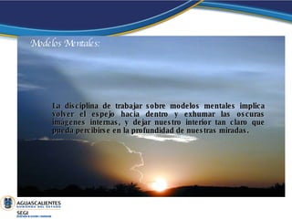 La disciplina de trabajar sobre modelos mentales implica volver el espejo hacia dentro y exhumar las oscuras imágenes internas, y dejar nuestro interior tan claro que pueda percibirse en la profundidad de nuestras miradas.  Modelos Mentales: 